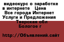 видеокурс о заработке в интернете › Цена ­ 970 - Все города Интернет » Услуги и Предложения   . Тверская обл.,Бологое г.